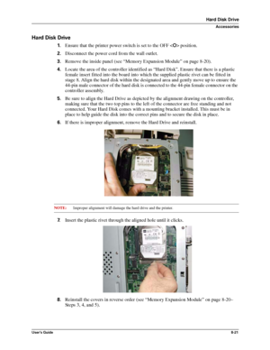 Page 109User’s Guide8-21
Hard Disk Drive
Accessories
Hard Disk Drive
1.Ensure that the printer power switch is set to the OFF  position.
2.Disconnect the power cord from the wall outlet.
3.Remove the inside panel (see “Memory Expansion Module” on page 8-20).
4.Locate the area of the controller identified as “Hard Disk”. Ensure that there is a plastic 
female insert fitted into the board into which the supplied plastic rivet can be fitted in 
stage 8. Align the hard disk within the designated area and gently move...