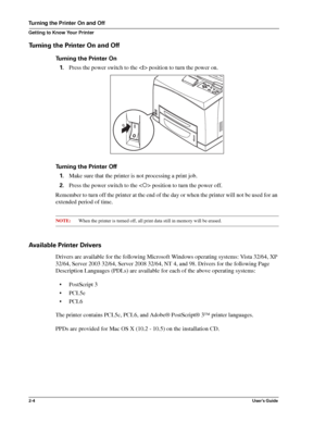 Page 122-4User’s Guide
Turning the Printer On and Off
Getting to Know Your Printer
Turning the Printer On and Off
Turning the Printer On
1.Press the power switch to the  position to turn the power on.
Turning the Printer Off 
1.Make sure that the printer is not processing a print job. 
2.Press the power switch to the  position to turn the power off. 
Remember to turn off the printer at the end of the day or when the printer will not be used for an 
extended period of time.
NOTE:When the printer is turned off,...