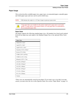 Page 13User’s Guide2-5
Paper Usage
Getting to Know Your Printer
Paper Usage
This section describes available paper sizes, paper types, recommended papers, unusable paper, 
and which paper types and sizes can be used in which trays.
NOTE:GSM indicates the weight of a 1 m2 sheet of paper in grams per square meter.
Paper Sizes
The printer supports the following standard paper sizes. All standard sizes listed can be printed 
from all four input trays and output to the Standard Output Tray or the optional Offset...