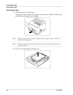 Page 12410 - 2User’s Guide
At the Paper Trays
Clearing Paper Jams
At the Paper Trays
1.Pull the paper tray out of the printer.
The paper tray must be pulled out completely. If the paper tray is pulled out halfway and 
pushed in again, the paper may be damaged. 
NOTE:If the paper is jammed inside the printer and behind the first level paper tray, pull out both the first
and the second level paper trays. 
NOTE:If the paper is jammed inside the printer and behind the second level paper tray, pull out only the...