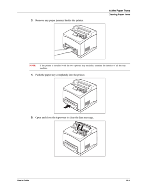 Page 125User’s Guide10 -3
At the Paper Trays
Clearing Paper Jams
3.Remove any paper jammed inside the printer. 
NOTE:If the printer is installed with the two optional tray modules, examine the interior of all the tray
modules. 
4.Push the paper tray completely into the printer. 
5.Open and close the top cover to clear the Jam message. 
Downloaded From ManualsPrinter.com Manuals 