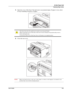 Page 127User’s Guide10 -5
At the Fuser Unit
Clearing Paper Jams
4.Open the cover of the Fuser Unit and remove any jammed paper. If paper is torn, check 
for any remaining torn pieces of paper. 
5.Close the rear cover. 
NOTE:Make sure that the levers at the rear of the printer, as shown in the diagram, are returned to the
positions they were in before clearing the jam. 
The Fuser Unit is hot. Be careful not to touch it as you can get burned.
Make sure that the levers at both ends of the Fuser Unit are returned to...