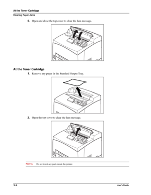 Page 12810 - 6User’s Guide
At the Toner Cartridge
Clearing Paper Jams
6.Open and close the top cover to clear the Jam message. 
At the Toner Cartridge
1.Remove any paper in the Standard Output Tray. 
2.Open the top cover to clear the Jam message.
NOTE:Do not touch any parts inside the printer. 
Downloaded From ManualsPrinter.com Manuals 