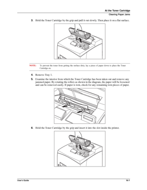 Page 129User’s Guide10 -7
At the Toner Cartridge
Clearing Paper Jams
3.Hold the Toner Cartridge by the grip and pull it out slowly. Then place it on a flat surface. 
NOTE:To prevent the toner from getting the surface dirty, lay a piece of paper down to place the Toner
Cartridge on.
4.Remove Tray 1.
5.Examine the interior from which the Toner Cartridge has been taken out and remove any 
jammed paper. By rotating the rollers as shown in the diagram, the paper will be loosened 
and can be removed easily. If paper...