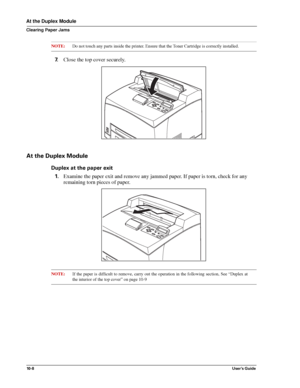 Page 13010 - 8User’s Guide
At the Duplex Module
Clearing Paper Jams
NOTE:Do not touch any parts inside the printer. Ensure that the Toner Cartridge is correctly installed. 
7.Close the top cover securely.
At the Duplex Module
Duplex at the paper exit
1.Examine the paper exit and remove any jammed paper. If paper is torn, check for any 
remaining torn pieces of paper. 
NOTE:If the paper is difficult to remove, carry out the operation in the following section, See “Duplex at
the interior of the top cover” on page...