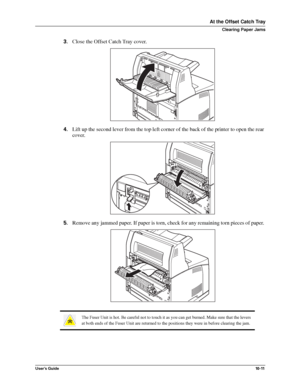 Page 133User’s Guide10 - 11
At the Offset Catch Tray
Clearing Paper Jams
3.Close the Offset Catch Tray cover. 
4.Lift up the second lever from the top left corner of the back of the printer to open the rear 
cover. 
5.Remove any jammed paper. If paper is torn, check for any remaining torn pieces of paper. 
The Fuser Unit is hot. Be careful not to touch it as you can get burned. Make sure that the levers 
at both ends of the Fuser Unit are returned to the positions they were in before clearing the jam....