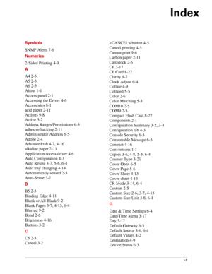 Page 139Index
I-1
Symbols
SNMP Alerts 7-6
Numerics
2-Sided Printing 4-9
A
A4 2-5
A5 2-5
A6 2-5
About 1-1
Access panel 2-1
Accessing the Driver 4-6
Accessories 8-1
acid paper 2-11
Actions 9-8
Active 3-2
Address Ranges/Permissions 6-5
adhesive backing 2-11
Administrator Address 6-5
Adobe 2-4
Advanced tab 4-7, 4-16
alkaline paper 2-11
Application access driver 4-6
Auto Configuration 4-3
Auto Resize 3-7, 5-6, 6-4
Auto tray changing 4-14
Automatically sensed 2-5
Auto-Sense 3-7
B
B5 2-5
Binding Edge 4-11
Blank or All...