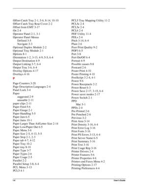 Page 142I-4User’s Guide
Offset Catch Tray 2-1, 5-6, 8-14, 10-10
Offset Catch Tray Rear Cover 2-2
Offset from GMT 3-17
On 2-4
Operator Panel 2-1, 3-1
Operator Panel Menus
Defined 3-5
Navigate 3-3
Optional Duplex Module 2-2
Optional Tray Module 2-1
Options 8-1
Orientation 1-2, 3-13, 4-9, 5-5, 6-4
Output Destination 4-9
Output Linking 3-7, 6-4
Output Tray 3-6, 6-4
Overlay Options 4-17
Overlays 4-16
P
Page Counters 3-20
Page Description Languages 2-4
Panel Lock 3-4
Paper
suggested 2-9
unusable 2-11
paper clips 2-11...