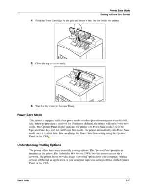 Page 25User’s Guide2-17
Power Save Mode
Getting to Know Your Printer
4.Hold the Toner Cartridge by the grip and insert it into the slot inside the printer. 
5.Close the top cover securely. 
6.Wait for the printer to become Ready.
Power Save Mode
This printer is equipped with a low power mode to reduce power consumption when it is left 
idle. When no print data is received for 15 minutes (default), the printer will enter Power Save 
mode. The Operator Panel display indicates the printer is in Power Save mode....