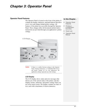 Page 273-1
Chapter 3: Operator Panel
Operator Panel Features
The Operator Panel is located on the front of the printer. It 
contains the display, indicators, and push buttons that allow 
you to view and change default printer settings. All 
features of the printer are accessible through the Operator 
Panel. These changes affect all documents printed unless 
instructions are provided through your application’s printer 
settings.
NOTE:If there is a conflict between settings in the Operator
Panel, Printing...