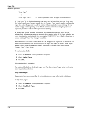 Page 624-16User’s Guide
Paper Tab
Windows Operations
“Load Paper”
      or
“Load Paper TrayX”         “X” is the tray number where the paper should be loaded.
If “Load Paper” is the displayed message, the paper may be loaded into any tray.  If the paper 
size being loaded cannot be auto-sensed, then the Operator Panel must be used to configure the 
paper size.  After the paper is loaded, the printer will automatically resume printing.  If you 
want to simply continue printing on the default input tray without...