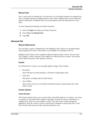 Page 63User’s Guide4-17
Advanced Tab
Windows Operations
Manual Feed
Tray 1 can be used for manual feed. You must also set your Printer Properties for manual feed. 
Tray 1 normally operates in multiple-purpose mode, where multiple sheets can be loaded and 
printed continuously. In Manual mode, you are prompted to press the Start button for each 
sheet.
To select manual feed through your Printer Properties:
1.Select the Paper tab within your Printer Properties.
2.Check Tray 1 is Manual Feed.
3.Click OK.
Advanced...