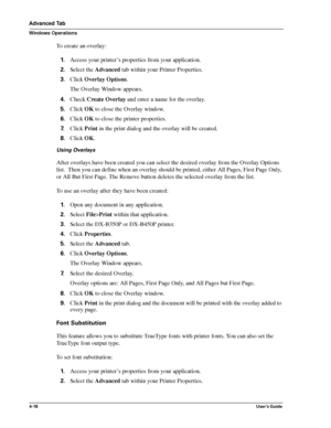 Page 644-18User’s Guide
Advanced Tab
Windows Operations
To create an overlay:
1.Access your printer’s properties from your application.
2.Select the Advanced tab within your Printer Properties.
3.Click Overlay Options.
The Overlay Window appears.
4.Check Create Overlay and enter a name for the overlay.
5.Click OK to close the Overlay window.
6.Click OK to close the printer properties. 
7.Click Print in the print dialog and the overlay will be created.
8.Click OK.
Using Overlays
After overlays have been created...
