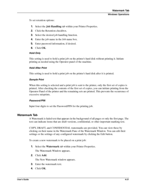 Page 67User’s Guide4-21
Watermark Tab
Windows Operations
To set retention options:
1.Select the Job Handling tab within your Printer Properties.
2.Click the Retention checkbox.
3.Select the desired job handling function.
4.Enter the job name in the Job name box.
5.Enter password information, if desired.
6.Click OK.
Hold Only
This setting is used to hold a print job on the printers hard disk without printing it. Initiate 
printing as needed using the Operator panel of the machine.
Hold After Print
This setting...