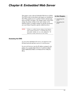 Page 776-1
Chapter 6: Embedded Web Server
This printer comes with an Embedded Web Server (EWS). 
The EWS resides in the printer and requires no installation. 
The EWS contains access to printer features and presents 
them as HTML web pages. The changes made via the EWS 
change the printer settings in the same manner as the 
Operator Panel. To change settings for specific documents, 
use your Printer Properties options within the driver.
NOTE:If there is a conflict between settings in the Operator
Panel,...