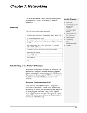 Page 837-1
Chapter 7: Networking
The DX-B350P/B450P is a fast network capable printer 
and supports an Ethernet 10/100 Base-Tx network 
connection. 
Protocols
The following protocols are supported:
Initial Setting of the Printer’s IP Address
All devices on the network must have an IP address. The 
printer comes configured from the factory to obtain an 
address automatically from your network’s DHCP server. 
If your network does not support DHCP or you want to set 
the printer to a specific IP address, you must...