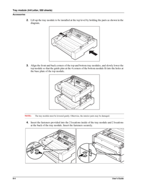 Page 928-4User’s Guide
Tray module (A4/Letter, 550 sheets)
Accessories
2.Lift up the tray module to be installed at the top level by holding the parts as shown in the 
diagram. 
3.Align the front and back corners of the top and bottom tray modules, and slowly lower the 
top module so that the guide pins at the 4 corners of the bottom module fit into the holes at 
the base plate of the top module. 
NOTE:The tray module must be lowered gently. Otherwise, the interior parts may be damaged. 
4.Insert the fasteners...