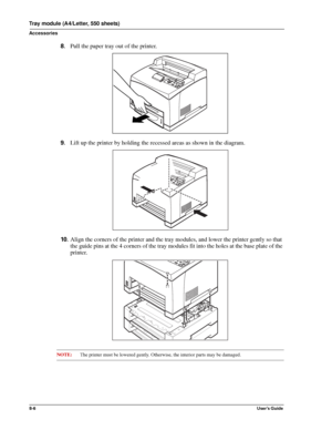 Page 948-6User’s Guide
Tray module (A4/Letter, 550 sheets)
Accessories
8.Pull the paper tray out of the printer. 
9.Lift up the printer by holding the recessed areas as shown in the diagram. 
10 .Align the corners of the printer and the tray modules, and lower the printer gently so that 
the guide pins at the 4 corners of the tray modules fit into the holes at the base plate of the 
printer. 
NOTE:The printer must be lowered gently. Otherwise, the interior parts may be damaged. 
Downloaded From...