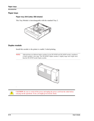 Page 988-10User’s Guide
Paper trays
Accessories
Paper trays
Paper tray (A4/Letter, 550 sheets)
This Tray Module is interchangeable with the standard Tray 2.
Duplex module
Install this module to the printer to enable 2-sided printing. 
NOTE:Although there are different duplex modules for the DX-B350P and DX-B450P models, installation
of these modules is the same. The DX-B450P Duplex module is slightly larger and weighs more
than the DX-B350P model Duplex module.
. 
CAUTION: Be sure to switch off the power and...