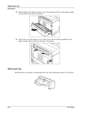 Page 1028-14User’s Guide
Offset Catch Tray
Accessories
5.While holding up the duplex module, remove the right and left tabs of the duplex module 
from the holes at the back of the printer. 
6.Push in the cover and connector cover, which were removed during installation of the 
duplex module, until it clicks into the back of the printer. 
Offset Catch Tray
Install this tray to the printer to enable print jobs to be offset. Maximum capacity is 500 sheets. 
Downloaded From ManualsPrinter.com Manuals 