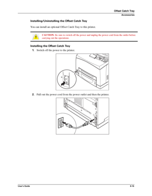 Page 103User’s Guide8-15
Offset Catch Tray
Accessories
Installing/Uninstalling the Offset Catch Tray
You can install an optional Offset Catch Tray to this printer. 
Installing the Offset Catch Tray
1.Switch off the power to the printer. 
2.Pull out the power cord from the power outlet and then the printer. 
CAUTION: Be sure to switch off the power and unplug the power cord from the outlet before 
carrying out the operations. 
Downloaded From ManualsPrinter.com Manuals 