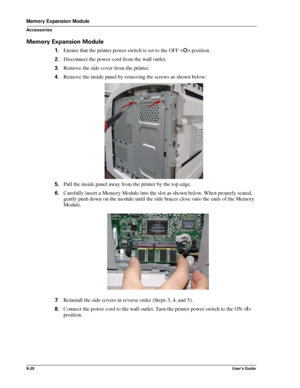 Page 1088-20User’s Guide
Memory Expansion Module
Accessories
Memory Expansion Module
1.Ensure that the printer power switch is set to the OFF  position.
2.Disconnect the power cord from the wall outlet.
3.Remove the side cover from the printer.
4.Remove the inside panel by removing the screws as shown below: 
5.Pull the inside panel away from the printer by the top edge.
6.Carefully insert a Memory Module into the slot as shown below. When properly seated, 
gently push down on the module until the side braces...