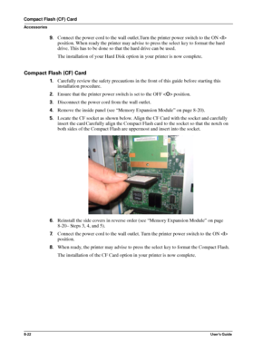 Page 1108-22User’s Guide
Compact Flash (CF) Card
Accessories
9.Connect the power cord to the wall outlet.Turn the printer power switch to the ON  
position. When ready the printer may advise to press the select key to format the hard 
drive. This has to be done so that the hard drive can be used.
The installation of your Hard Disk option in your printer is now complete.
Compact Flash (CF) Card
1.Carefully review the safety precautions in the front of this guide before starting this 
installation procedure....