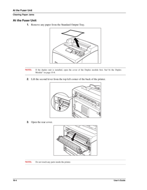 Page 12610 - 4User’s Guide
At the Fuser Unit
Clearing Paper Jams
At the Fuser Unit
1.Remove any paper from the Standard Output Tray. 
NOTE:If the duplex unit is installed, open the cover of the Duplex module first. See“At the Duplex
Module” on page 10-8.
2.Lift the second lever from the top left corner of the back of the printer. 
3.Open the rear cover. 
NOTE:Do not touch any parts inside the printer. 
Downloaded From ManualsPrinter.com Manuals 