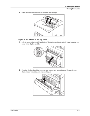 Page 131User’s Guide10 -9
At the Duplex Module
Clearing Paper Jams
2.Open and close the top cover to clear the Jam message.
Duplex at the interior of the top cover
1.Lift the lever at the top left hand side of the duplex module to unlock it and open the top 
cover of the duplex module. 
2.Examine the interior of the top cover and remove any jammed paper. If paper is torn, 
check for any remaining torn pieces of paper.
Downloaded From ManualsPrinter.com Manuals 