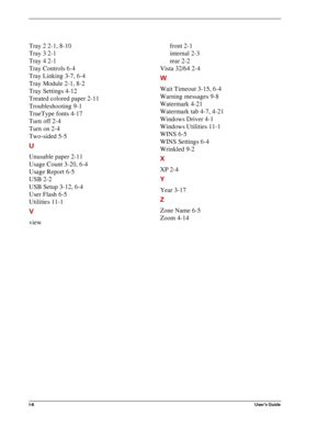 Page 144I-6User’s Guide
Tray 2 2-1, 8-10
Tray 3 2-1
Tray 4 2-1
Tray Controls 6-4
Tray Linking 3-7, 6-4
Tray Module 2-1, 8-2
Tray Settings 4-12
Treated colored paper 2-11
Troubleshooting 9-1
TrueType fonts 4-17
Turn off 2-4
Turn on 2-4
Two-sided 5-5
U
Unusable paper 2-11
Usage Count 3-20, 6-4
Usage Report 6-5
USB 2-2
USB Setup 3-12, 6-4
User Flash 6-5
Utilities 11-1
V
viewfront 2-1
internal 2-3
rear 2-2
Vista 32/64 2-4
W
Wait Timeout 3-15, 6-4
Warning messages 9-8
Watermark 4-21
Watermark tab 4-7, 4-21
Windows...