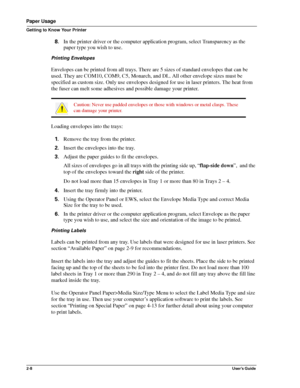 Page 162-8User’s Guide
Paper Usage
Getting to Know Your Printer
8.In the printer driver or the computer application program, select Transparency as the 
paper type you wish to use.
Printing Envelopes
Envelopes can be printed from all trays. There are 5 sizes of standard envelopes that can be 
used. They are COM10, COM9, C5, Monarch, and DL. All other envelope sizes must be 
specified as custom size. Only use envelopes designed for use in laser printers. The heat from 
the fuser can melt some adhesives and...