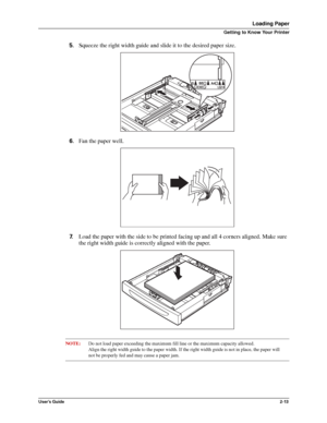 Page 21User’s Guide2-13
Loading Paper
Getting to Know Your Printer
5.Squeeze the right width guide and slide it to the desired paper size. 
6.Fan the paper well. 
7.Load the paper with the side to be printed facing up and all 4 corners aligned. Make sure 
the right width guide is correctly aligned with the paper. 
NOTE:Do not load paper exceeding the maximum fill line or the maximum capacity allowed. 
Align the right width guide to the paper width. If the right width guide is not in place, the paper will
not be...