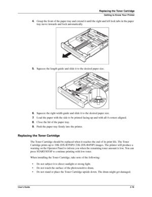 Page 23User’s Guide2-15
Replacing the Toner Cartridge
Getting to Know Your Printer
4.Grasp the front of the paper tray and extend it until the right and left lock tabs in the paper 
tray move inwards and lock automatically.
5.Squeeze the length guide and slide it to the desired paper size. 
6.Squeeze the right width guide and slide it to the desired paper size. 
7.Load the paper with the side to be printed facing up and with all 4 corners aligned. 
8.Close the lid of the paper tray. 
9.Push the paper tray...