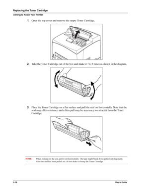 Page 242-16User’s Guide
Replacing the Toner Cartridge
Getting to Know Your Printer
1.Open the top cover and remove the empty Toner Cartridge. 
2.Take the Toner Cartridge out of the box and shake it 7 to 8 times as shown in the diagram. 
3.Place the Toner Cartridge on a flat surface and pull the seal out horizontally. Note that the 
seal may offer resistance and a firm pull may be necessary to extract it from the Toner 
Cartridge. 
NOTE:When pulling out the seal, pull it out horizontally. The tape might break if...