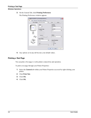 Page 504-4User’s Guide
Printing a Test Page
Windows Operations
3.On the General Tab, click Printing Preferences
The Printing Preferences window appears.
4.Any options set in any tab become your default values.
Printing a Test Page
You can print a Test page to verify printer connectivity and operation.
To print a test page through your Printer Properties:
1.Select the General tab within your Printer Properties accessed by right-clicking your 
printer.
2.Click Print Test.
3.Click OK.
4.Click OK.
Downloaded From...