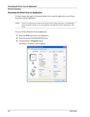 Page 524-6User’s Guide
Accessing the Driver from an Application
Windows Operations
Accessing the Driver from an Application
To make changes that apply to documents printed from a specific application, access Printer 
Properties from the application.
NOTE:If there is a conflict between settings in the Operator Panel, Printing Preferences, or Embedded Web
Server and printer settings set via your application, the application settings supersede any other
setting.
To access Printer Properties from an application:...