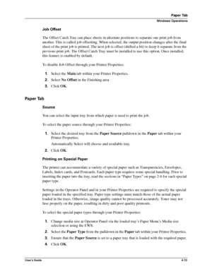 Page 59User’s Guide4-13
Paper Tab
Windows Operations
Job Offset
The Offset Catch Tray can place sheets in alternate positions to separate one print job from 
another. This is called job offsetting. When selected, the output position changes after the final 
sheet of the print job is printed. The next job is offset (shifted a bit) to keep it separate from the 
previous print job. The Offset Catch Tray must be installed to use this option. Once installed, 
this feature is enabled by default.
To disable Job Offset...