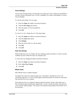 Page 61User’s Guide4-15
Paper Tab
Windows Operations
Zoom Settings
You can scale any page image to fit the paper size being used. Zoom settings are unavailable if 
you have chosen a Document style of N-Up or Pamphlet. Fit to Page is unavailable if you have 
chosen Pamphlet.
To scale the print image to fit on a page:
1.Select the Paper tab within your Printer Properties.
2.Click the Fit to Page radio button.
3.Select the paper size from the pulldown.
4.Click OK.
To zoom in or out to change the size of the page...