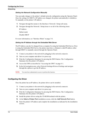 Page 847-2User’s Guide
Configuring the Driver
Networking
Setting the Network Configuration Manually
You can make changes to the printer’s default network configuration using the Operator Panel. 
Once the settings for DHCP or IP address are changed, the printer automatically re-initializes. 
To manually set the printer’s IP address:
1.Navigate through the menus to the Interface> Network 1 Setup sub menu.
2.Navigate through the Network 1 Setup items to set all of the following items: 
IP Address
Subnet mask...