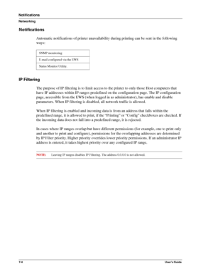 Page 867-4User’s Guide
Notifications
Networking
Notifications
Automatic notifications of printer unavailability during printing can be sent in the following 
ways:
IP Filtering
The purpose of IP filtering is to limit access to the printer to only those Host computers that 
have IP addresses within IP ranges predefined on the configuration page. The IP configuration 
page, accessible from the EWS (when logged in as administrator), has enable and disable 
parameters. When IP filtering is disabled, all network...