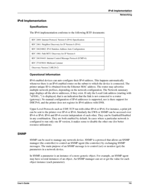 Page 87User’s Guide7-5
IPv6 Implementation
Networking
IPv6 Implementation
Specifications
The IPv6 implementation conforms to the following IETF documents:
Operational Information
IPv6 enabled devices can auto configure their IPv6 address. This happens automatically 
whenever there is an IPv6 enabled router on the subnet to which the device is connected. The 
printer unique ID is obtained from the Ethernet MAC address. The router may advertise 
multiple network prefixes, depending on the network configuration....