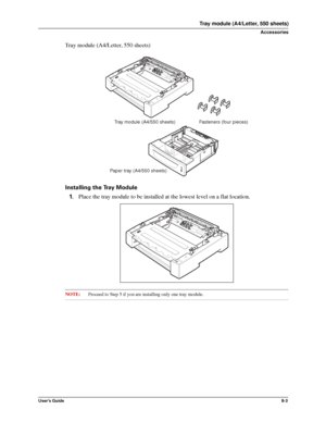 Page 91User’s Guide8-3
Tray module (A4/Letter, 550 sheets)
Accessories
Tray module (A4/Letter, 550 sheets)
Installing the Tray Module
1.Place the tray module to be installed at the lowest level on a flat location. 
NOTE:Proceed to Step 5 if you are installing only one tray module. 
Fasteners (four pieces) Tray module (A4/550 sheets)
Paper tray (A4/550 sheets)
Downloaded From ManualsPrinter.com Manuals 