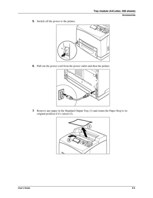 Page 93User’s Guide8-5
Tray module (A4/Letter, 550 sheets)
Accessories
5.Switch off the power to the printer. 
6.Pull out the power cord from the power outlet and then the printer. 
7.Remove any paper in the Standard Output Tray (1) and return the Paper Stop to its 
original position if it’s raised (2). 
Downloaded From ManualsPrinter.com Manuals 