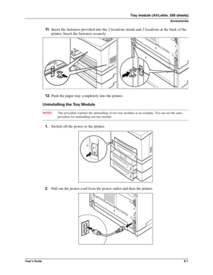 Page 95User’s Guide8-7
Tray module (A4/Letter, 550 sheets)
Accessories
11.Insert the fasteners provided into the 2 locations inside and 2 locations at the back of the 
printer. Insert the fasteners securely. 
12.Push the paper tray completely into the printer. 
Uninstalling the Tray Module
NOTE:This procedure explains the uninstalling of two tray modules as an example. You can use the same
procedure for uninstalling one tray module. 
1.Switch off the power to the printer. 
2.Pull out the power cord from the...