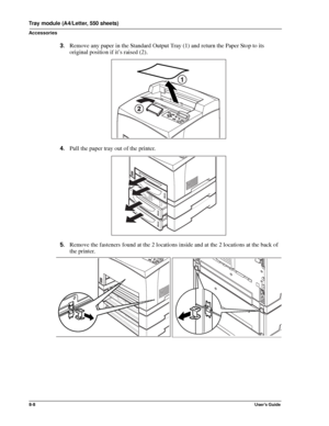 Page 968-8User’s Guide
Tray module (A4/Letter, 550 sheets)
Accessories
3.Remove any paper in the Standard Output Tray (1) and return the Paper Stop to its 
original position if it’s raised (2). 
4.Pull the paper tray out of the printer. 
5.Remove the fasteners found at the 2 locations inside and at the 2 locations at the back of 
the printer. 
Downloaded From ManualsPrinter.com Manuals 