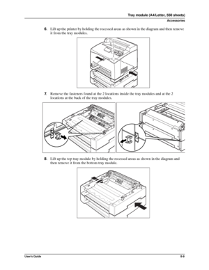 Page 97User’s Guide8-9
Tray module (A4/Letter, 550 sheets)
Accessories
6.Lift up the printer by holding the recessed areas as shown in the diagram and then remove 
it from the tray modules. 
7.Remove the fasteners found at the 2 locations inside the tray modules and at the 2 
locations at the back of the tray modules. 
8.Lift up the top tray module by holding the recessed areas as shown in the diagram and 
then remove it from the bottom tray module. 
Downloaded From ManualsPrinter.com Manuals 