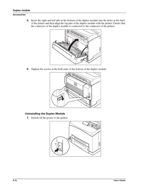 Page 1008-12User’s Guide
Duplex module
Accessories
4.Insert the right and left tabs at the bottom of the duplex module into the holes at the back 
of the printer and then align the top part of the duplex module with the printer. Ensure that 
the connector of the duplex module is connected to the connector of the printer. 
5.Tighten the screws at the both ends of the bottom of the duplex module. 
Uninstalling the Duplex Module
1.Switch off the power to the printer. 
Downloaded From ManualsPrinter.com Manuals 