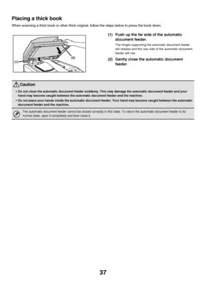 Page 3837
Placing a thick book
When scanning a thick book or other thick original, follow the steps below to press the book down.
(1) Push up the far side of the automatic 
document feeder.
The hinges supporting the automatic document feeder 
will release and the rear side of the automatic document 
feeder will rise.
(2) Gently close the automatic document 
feeder.(2)
(1)
Caution
Do not close the automatic document feeder suddenly. This may damage the automatic document feeder and your 
hand may become caught...