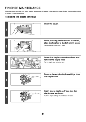 Page 4241
FINISHER MAINTENANCE
When the staple cartridge runs out of staples, a message will appear in the operation panel. Follow the procedure below 
to replace the staple cartridge.
Replacing the staple cartridge
1
Open the cover.
2
While pressing the lever over to the left, 
slide the finisher to the left until it stops.
Gently slide the finisher until it stops.
3
Lower the staple case release lever and 
remove the staple case.
Pull the staple case out to the right.
4
Remove the empty staple cartridge from...