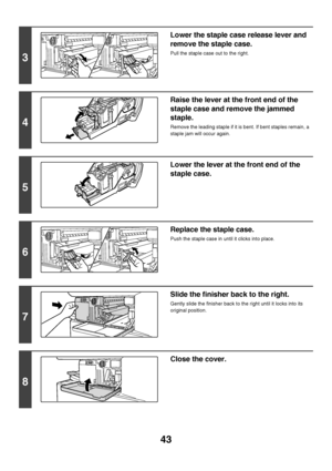 Page 4443
3
Lower the staple case release lever and 
remove the staple case.
Pull the staple case out to the right.
4
Raise the lever at the front end of the 
staple case and remove the jammed 
staple.
Remove the leading staple if it is bent. If bent staples remain, a 
staple jam will occur again.
5
Lower the lever at the front end of the 
staple case.
6
Replace the staple case.
Push the staple case in until it clicks into place.
7
Slide the finisher back to the right.
Gently slide the finisher back to the...